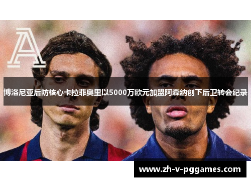 博洛尼亚后防核心卡拉菲奥里以5000万欧元加盟阿森纳创下后卫转会纪录