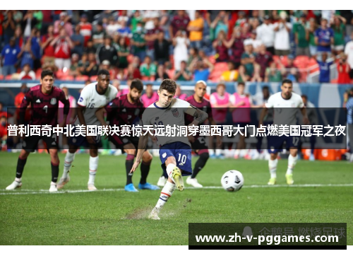 普利西奇中北美国联决赛惊天远射洞穿墨西哥大门点燃美国冠军之夜