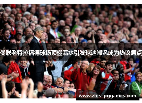 曼联老特拉福德球场顶棚漏水引发球迷嘲讽成为热议焦点