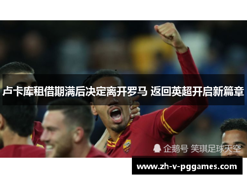 卢卡库租借期满后决定离开罗马 返回英超开启新篇章 卢卡库租借期满后决定离开罗马 返回英超开启新篇章