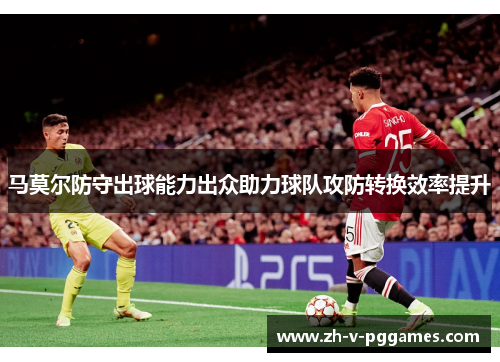 马莫尔防守出球能力出众助力球队攻防转换效率提升 马莫尔防守出球能力出众助力球队攻防转换效率提升
