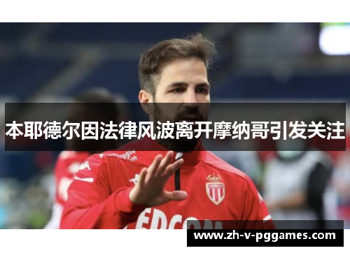 本耶德尔因法律风波离开摩纳哥引发关注 本耶德尔因法律风波离开摩纳哥引发关注